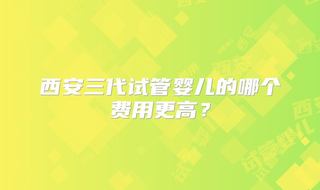 西安三代试管婴儿的哪个费用更高？