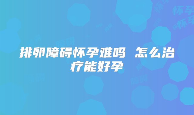 排卵障碍怀孕难吗 怎么治疗能好孕