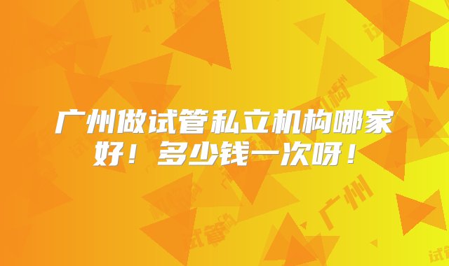 广州做试管私立机构哪家好！多少钱一次呀！