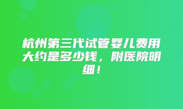 杭州第三代试管婴儿费用大约是多少钱，附医院明细！