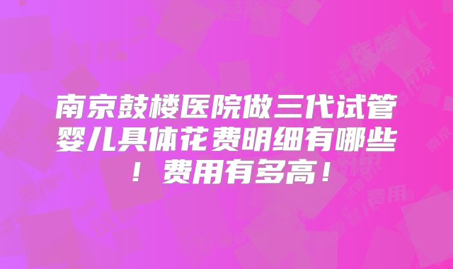 南京鼓楼医院做三代试管婴儿具体花费明细有哪些！费用有多高！