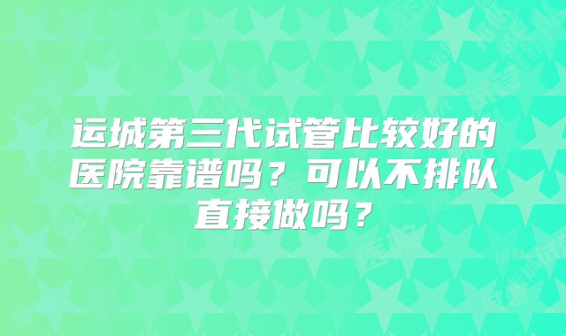 运城第三代试管比较好的医院靠谱吗？可以不排队直接做吗？