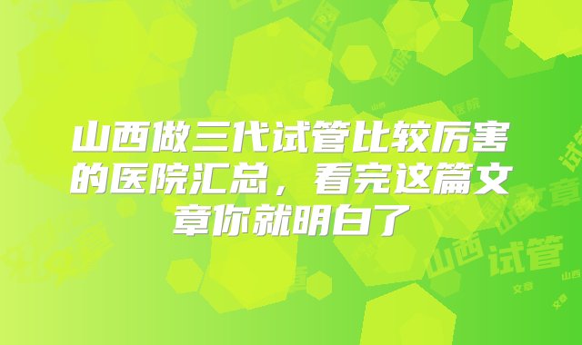 山西做三代试管比较厉害的医院汇总，看完这篇文章你就明白了