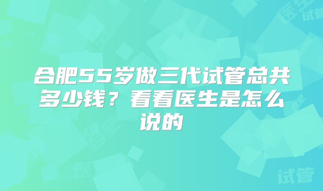 合肥55岁做三代试管总共多少钱？看看医生是怎么说的