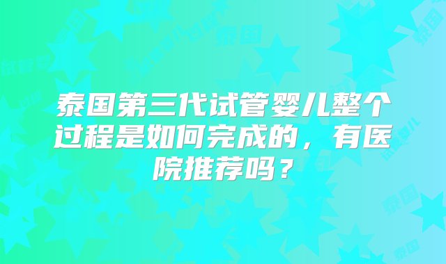 泰国第三代试管婴儿整个过程是如何完成的，有医院推荐吗？