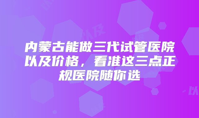 内蒙古能做三代试管医院以及价格，看准这三点正规医院随你选