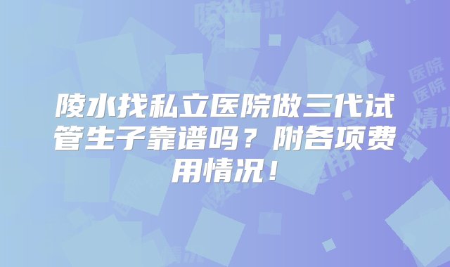 陵水找私立医院做三代试管生子靠谱吗？附各项费用情况！