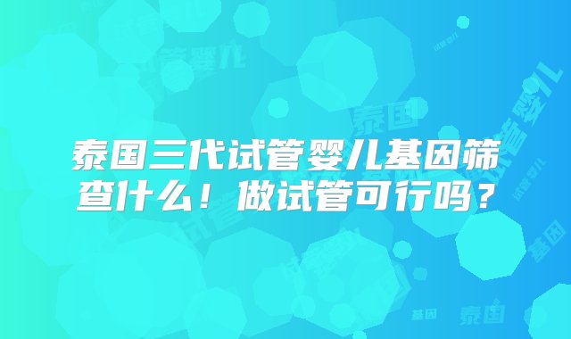 泰国三代试管婴儿基因筛查什么！做试管可行吗？