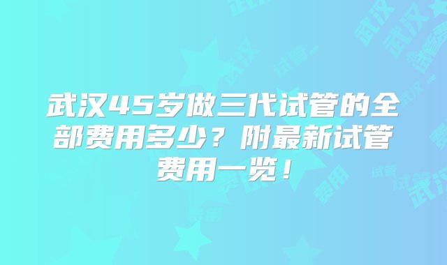 武汉45岁做三代试管的全部费用多少？附最新试管费用一览！