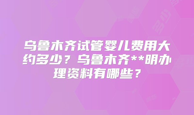 乌鲁木齐试管婴儿费用大约多少？乌鲁木齐**明办理资料有哪些？