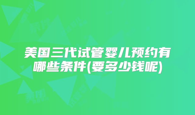 美国三代试管婴儿预约有哪些条件(要多少钱呢)