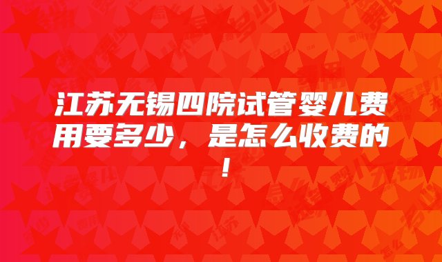 江苏无锡四院试管婴儿费用要多少，是怎么收费的！