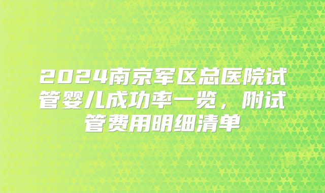 2024南京军区总医院试管婴儿成功率一览，附试管费用明细清单