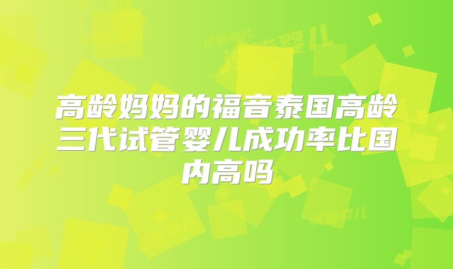 高龄妈妈的福音泰国高龄三代试管婴儿成功率比国内高吗