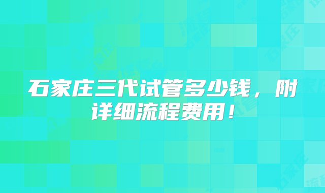 石家庄三代试管多少钱，附详细流程费用！