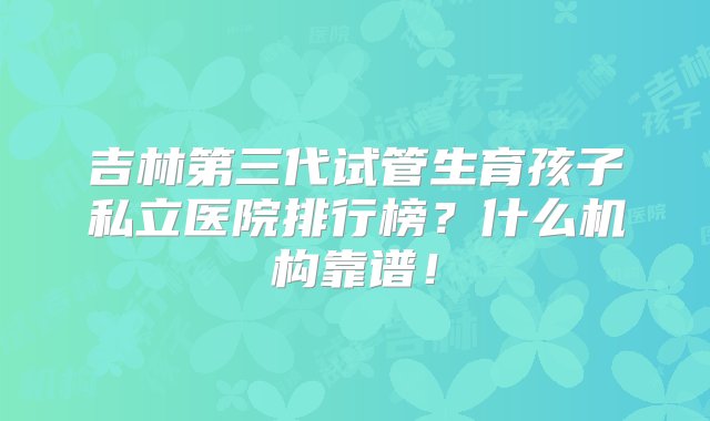 吉林第三代试管生育孩子私立医院排行榜？什么机构靠谱！