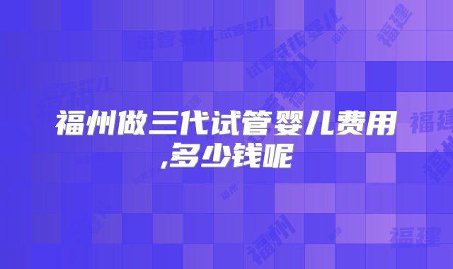 福州做三代试管婴儿费用,多少钱呢