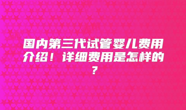 国内第三代试管婴儿费用介绍！详细费用是怎样的？