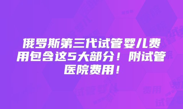 俄罗斯第三代试管婴儿费用包含这5大部分！附试管医院费用！