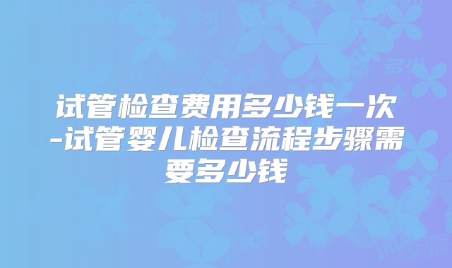 试管检查费用多少钱一次-试管婴儿检查流程步骤需要多少钱