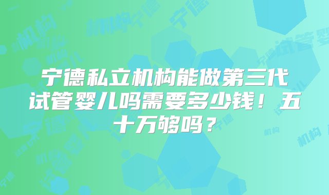 宁德私立机构能做第三代试管婴儿吗需要多少钱！五十万够吗？