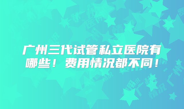 广州三代试管私立医院有哪些！费用情况都不同！