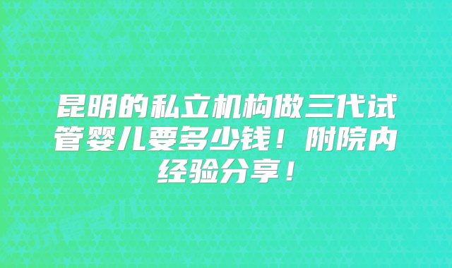 昆明的私立机构做三代试管婴儿要多少钱！附院内经验分享！