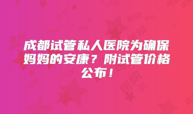 成都试管私人医院为确保妈妈的安康？附试管价格公布！