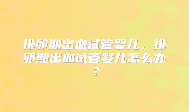 排卵期出血试管婴儿，排卵期出血试管婴儿怎么办？