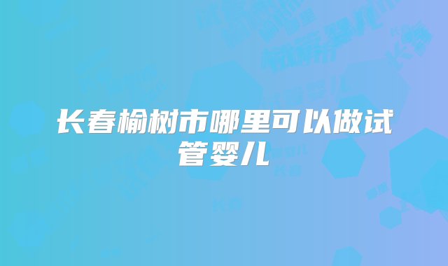 长春榆树市哪里可以做试管婴儿