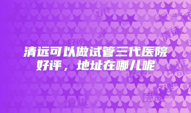 清远可以做试管三代医院好评，地址在哪儿呢