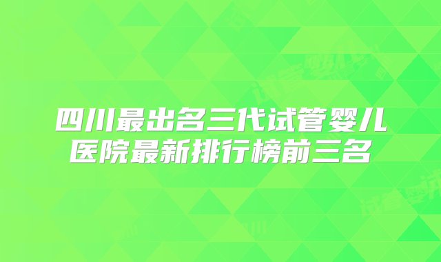 四川最出名三代试管婴儿医院最新排行榜前三名