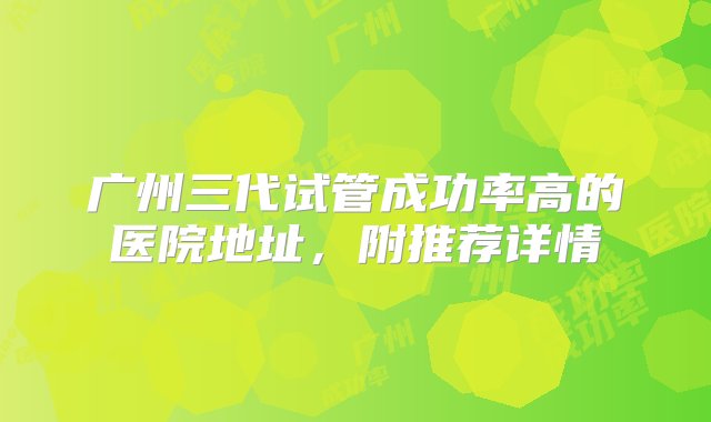 广州三代试管成功率高的医院地址，附推荐详情