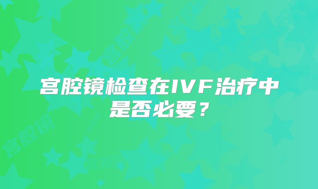 宫腔镜检查在IVF治疗中是否必要？