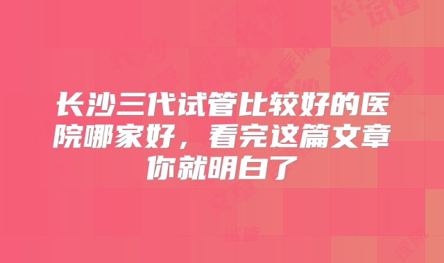 长沙三代试管比较好的医院哪家好，看完这篇文章你就明白了