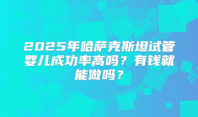 2025年哈萨克斯坦试管婴儿成功率高吗？有钱就能做吗？