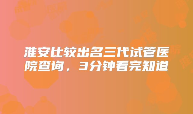 淮安比较出名三代试管医院查询，3分钟看完知道