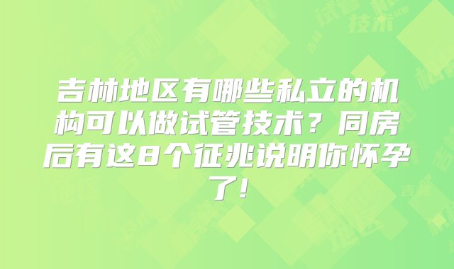 吉林地区有哪些私立的机构可以做试管技术？同房后有这8个征兆说明你怀孕了!