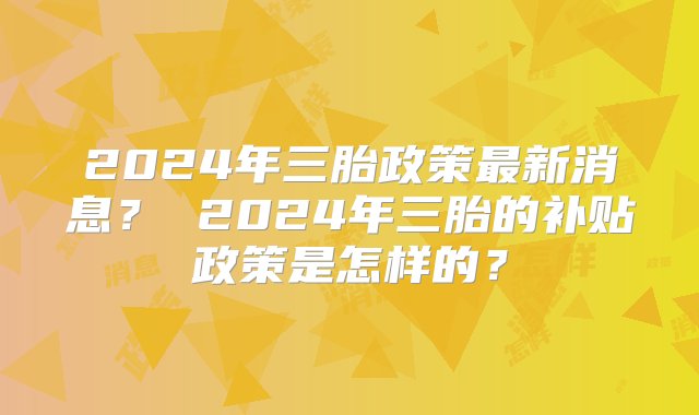 2024年三胎政策最新消息？ 2024年三胎的补贴政策是怎样的？