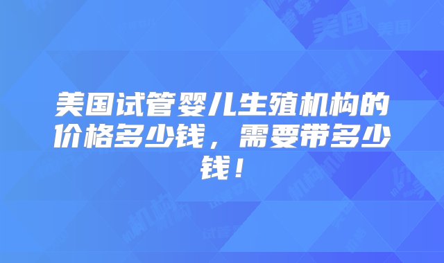 美国试管婴儿生殖机构的价格多少钱，需要带多少钱！