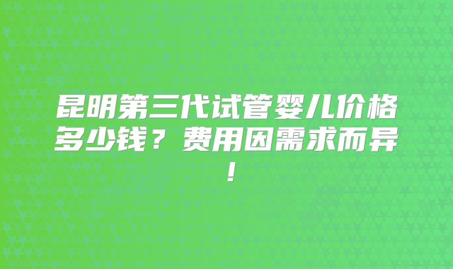 昆明第三代试管婴儿价格多少钱？费用因需求而异！