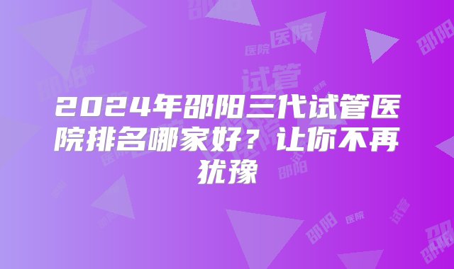 2024年邵阳三代试管医院排名哪家好？让你不再犹豫