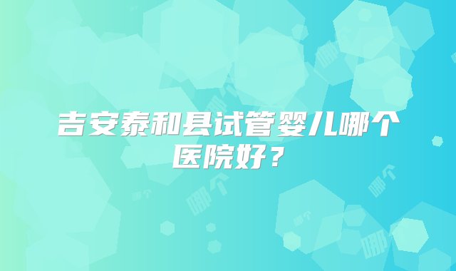 吉安泰和县试管婴儿哪个医院好？