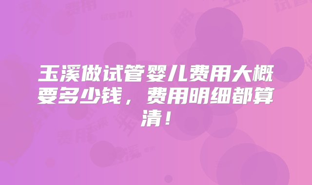 玉溪做试管婴儿费用大概要多少钱，费用明细都算清！