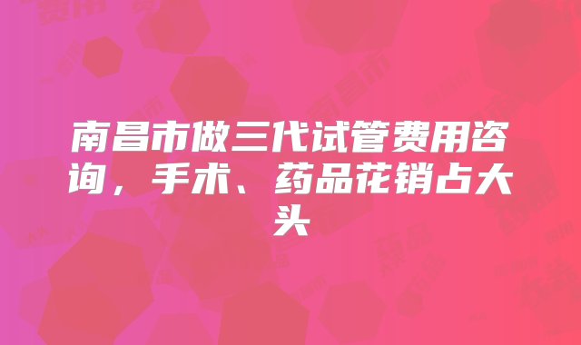 南昌市做三代试管费用咨询，手术、药品花销占大头