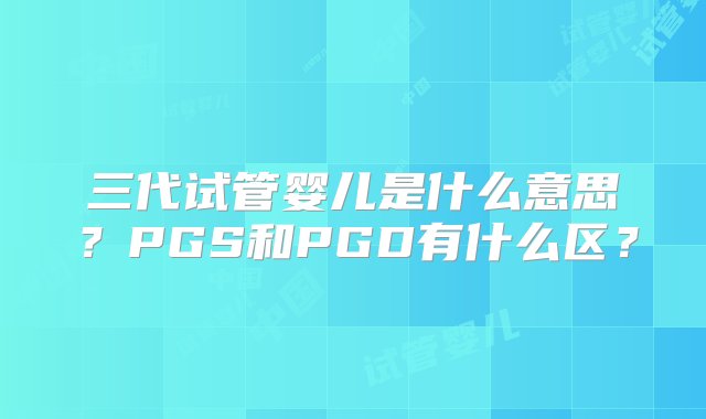 三代试管婴儿是什么意思？PGS和PGD有什么区？