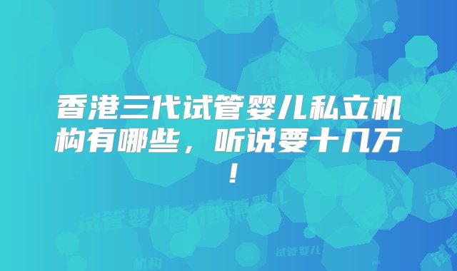 香港三代试管婴儿私立机构有哪些，听说要十几万！