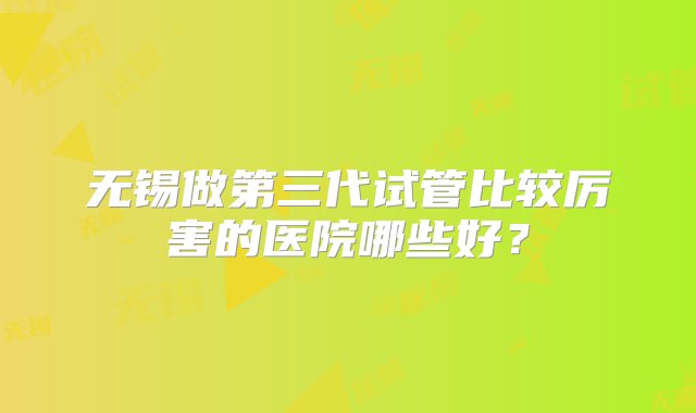 无锡做第三代试管比较厉害的医院哪些好？