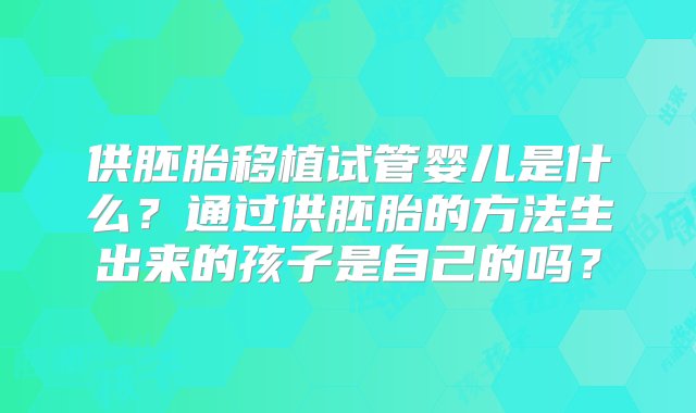 供胚胎移植试管婴儿是什么？通过供胚胎的方法生出来的孩子是自己的吗？