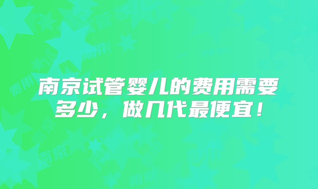 南京试管婴儿的费用需要多少，做几代最便宜！